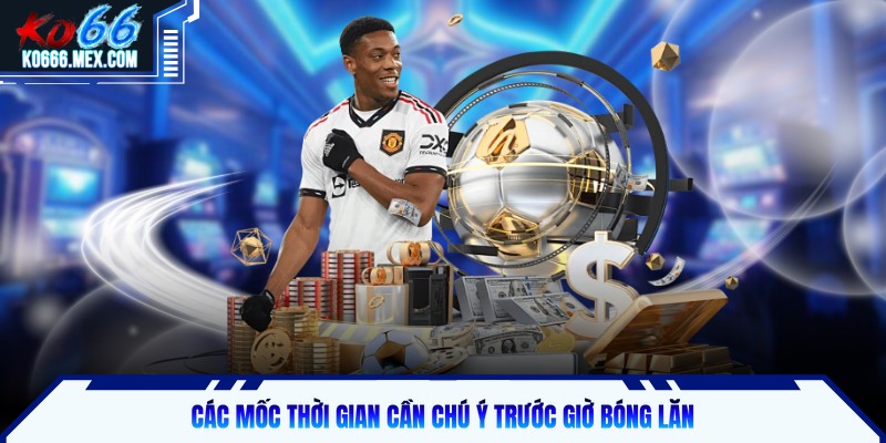 Các mốc thời gian cần chú ý trước giờ bóng lăn